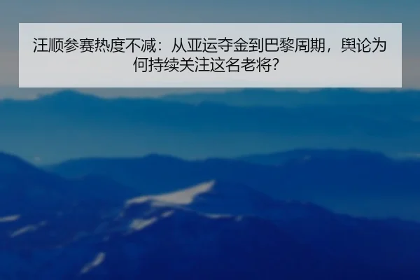 汪顺参赛热度不减：从亚运夺金到巴黎周期，舆论为何持续关注这名老将？
